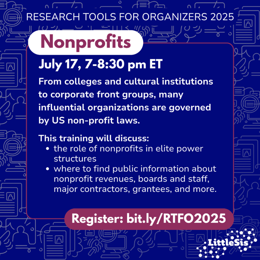 Research Tools for Organizers 2025, nonprofits, July 17, 7-8:30 pm ET. From colleges and cultural institutions to corporate front groups, many influential organizations are governed by US non-profit laws.  This training will discuss: the role of nonprofits in elite power structures; where to find
public information about nonprofit revenues, boards and staff, major contractors, grantees, and more. Register: bit.ly/RTFO2025  LittleSis logo on bottom right corner. White text on blue background.